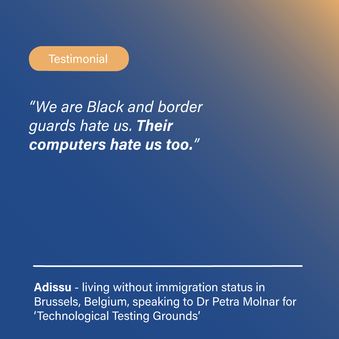 Borders. Testimonials: <i> We are Black and border guards hate us. Their computers hate us too. </i> – Adissu, living without immigration status in Brussels, Belgium, speaking to Dr Petra Molnar for ‘Technological Testing Grounds’