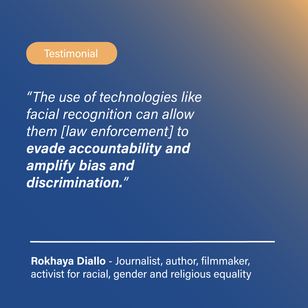 <i>“The use of technologies like facial recognition can allow them [law enforcement] to evade accountability and amplify bias and discrimination”.</i> Rokhaya Diallo, Journalist, author, filmmaker, activist for racial, gender and religious equality