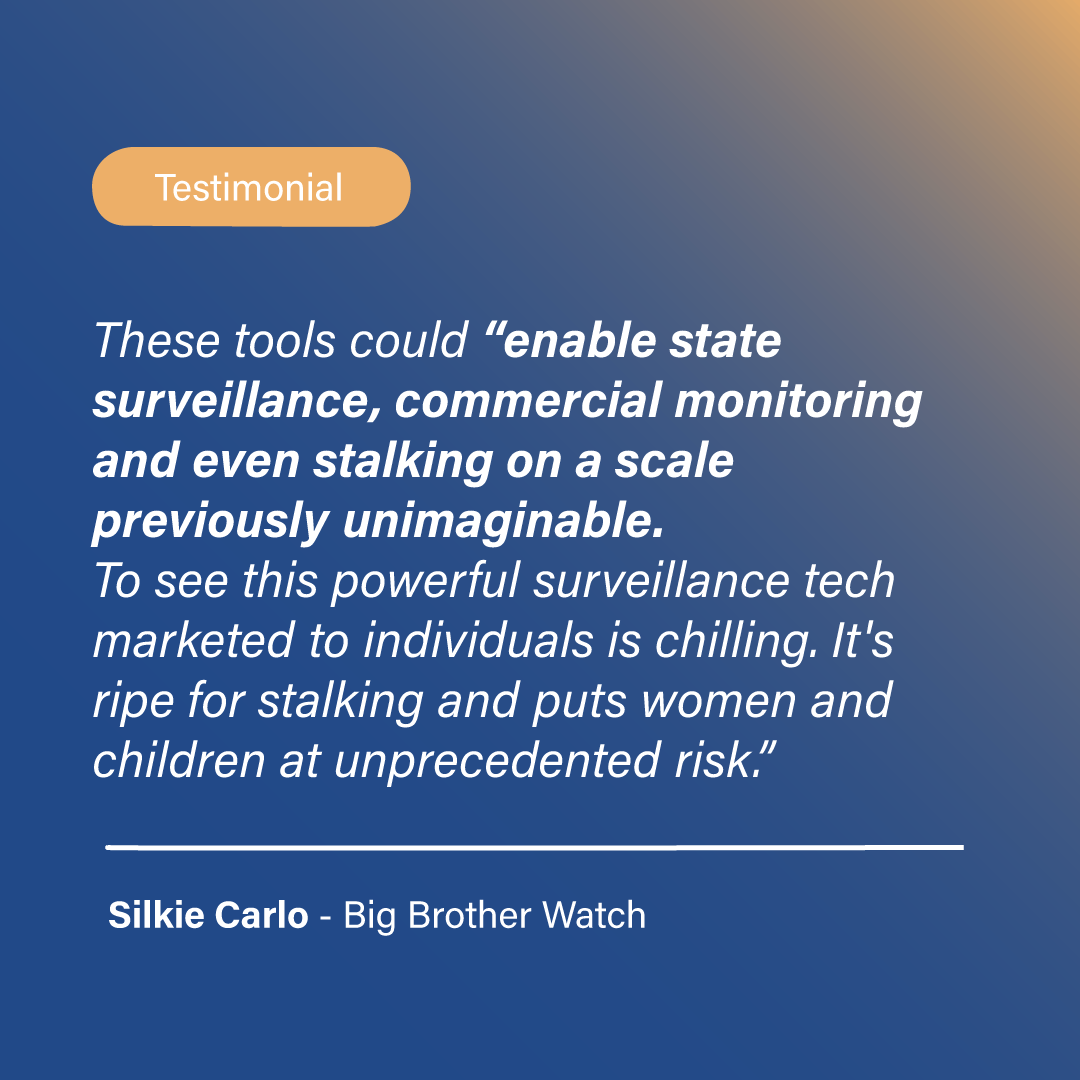 Testimonial: These tools could “enable state surveillance, commercial monitoring and 	even stalking on a scale previously unimaginable. To see this 	powerful surveillance tech marketed to individuals is chilling. It's 	ripe for stalking and puts women and children at unprecedented risk”. Silkie Carlo, Big Brother Watch