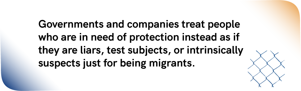 Paragraph: Governments and companies treat people who are in need of protection instead as if they are liars, test subjects, or intrinsically suspects just for being migrants. In the right bottom corner there's a blue fence.